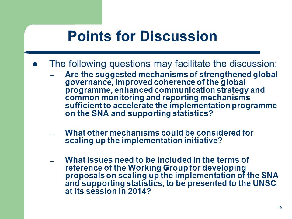 19 Points for Discussion The following questions may facilitate the discussion: – Are the suggested mechanisms of strengthened global governance, improved coherence of the global programme, enhanced communication strategy and common monitoring and reporting mechanisms sufficient to accelerate the implementation programme on the SNA and supporting statistics.