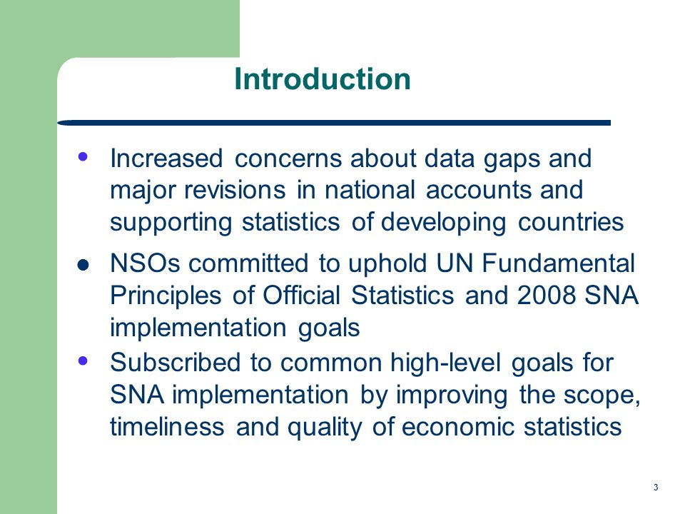 3 Introduction Increased concerns about data gaps and major revisions in national accounts and supporting statistics of developing countries NSOs committed to uphold UN Fundamental Principles of Official Statistics and 2008 SNA implementation goals Subscribed to common high-level goals for SNA implementation by improving the scope, timeliness and quality of economic statistics