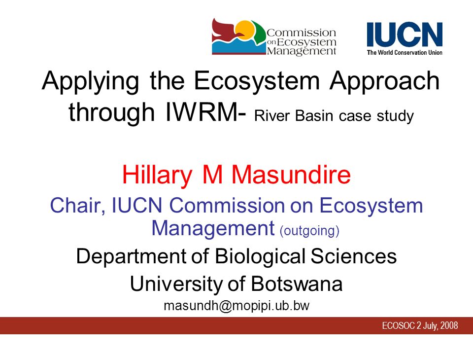 ECOSOC 2 July, 2008 Applying the Ecosystem Approach through IWRM- River Basin case study Hillary M Masundire Chair, IUCN Commission on Ecosystem Management (outgoing) Department of Biological Sciences University of Botswana