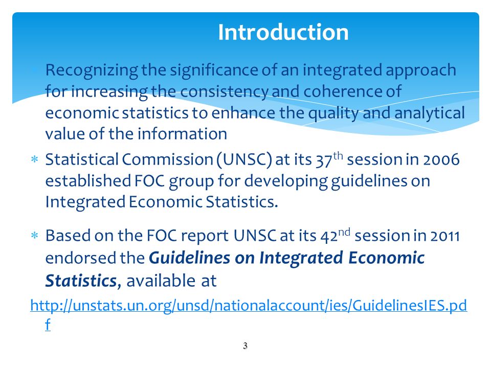 Recognizing the significance of an integrated approach for increasing the consistency and coherence of economic statistics to enhance the quality and analytical value of the information Statistical Commission (UNSC) at its 37 th session in 2006 established FOC group for developing guidelines on Integrated Economic Statistics.