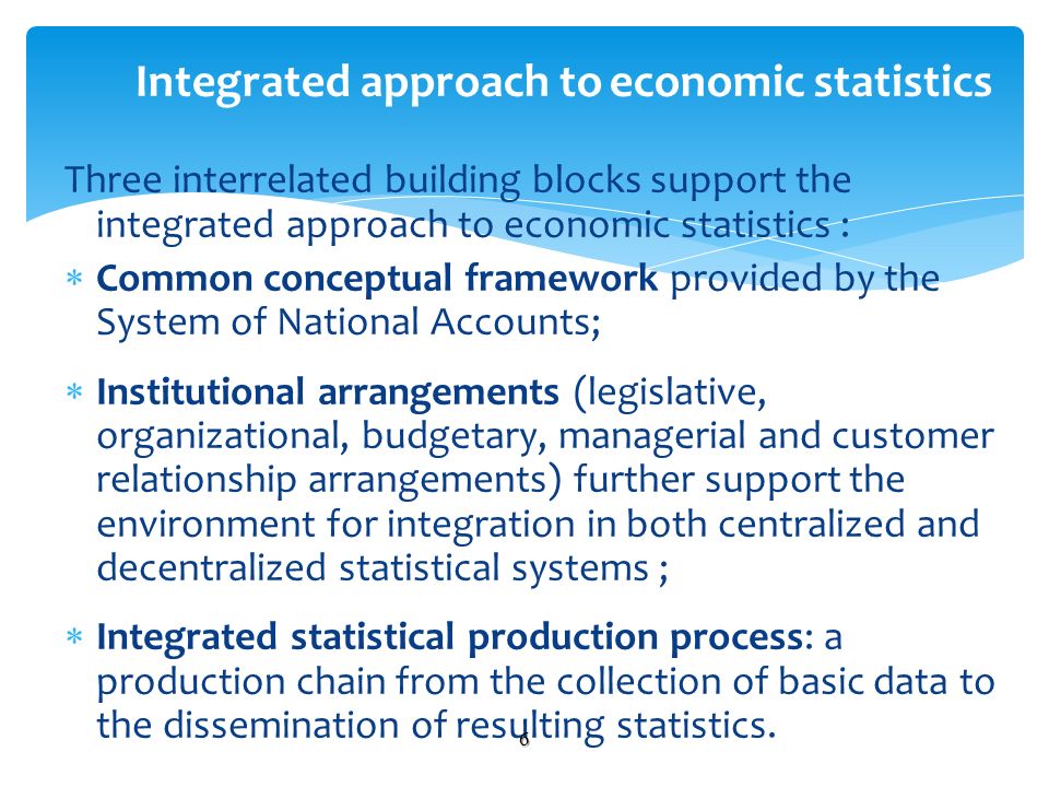 Three interrelated building blocks support the integrated approach to economic statistics : Common conceptual framework provided by the System of National Accounts; Institutional arrangements (legislative, organizational, budgetary, managerial and customer relationship arrangements) further support the environment for integration in both centralized and decentralized statistical systems ; Integrated statistical production process: a production chain from the collection of basic data to the dissemination of resulting statistics.