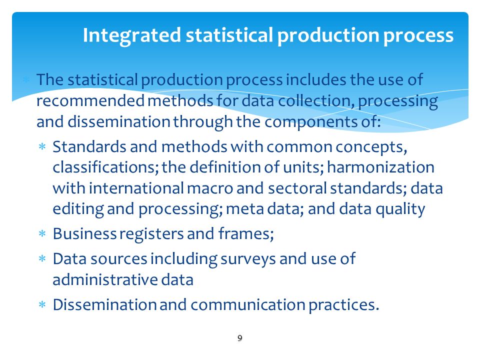 The statistical production process includes the use of recommended methods for data collection, processing and dissemination through the components of: Standards and methods with common concepts, classifications; the definition of units; harmonization with international macro and sectoral standards; data editing and processing; meta data; and data quality Business registers and frames; Data sources including surveys and use of administrative data Dissemination and communication practices.