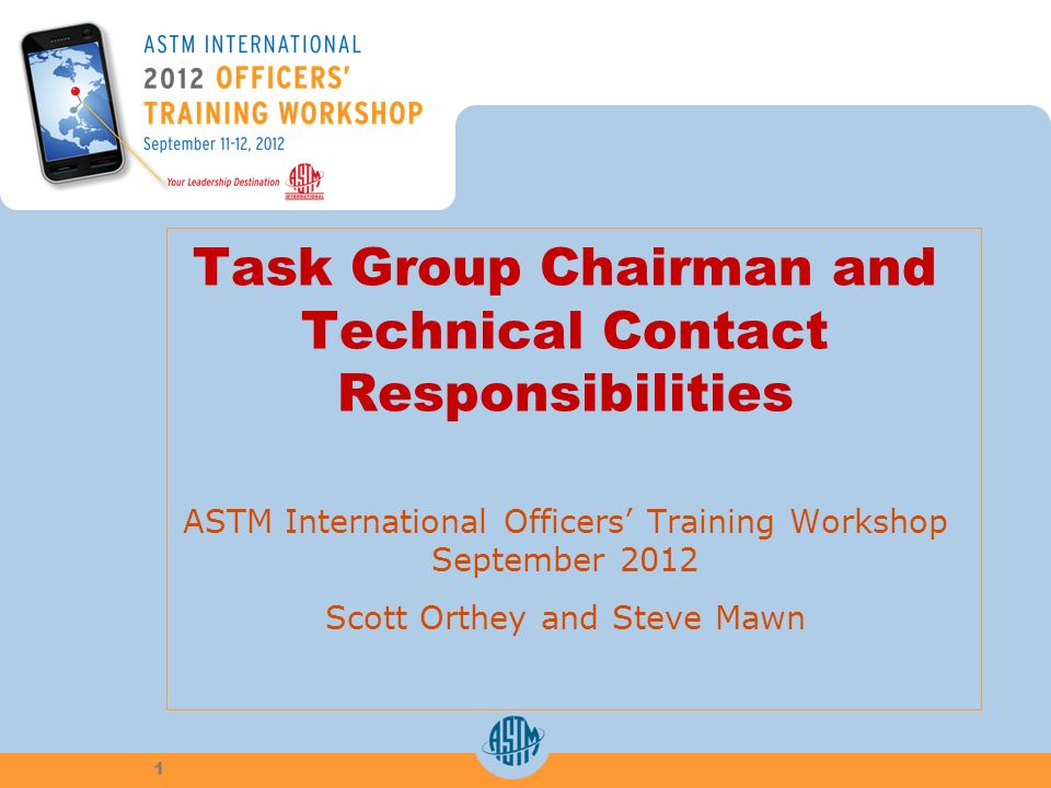 Task Group Chairman and Technical Contact Responsibilities ASTM International Officers Training Workshop September 2012 Scott Orthey and Steve Mawn 1