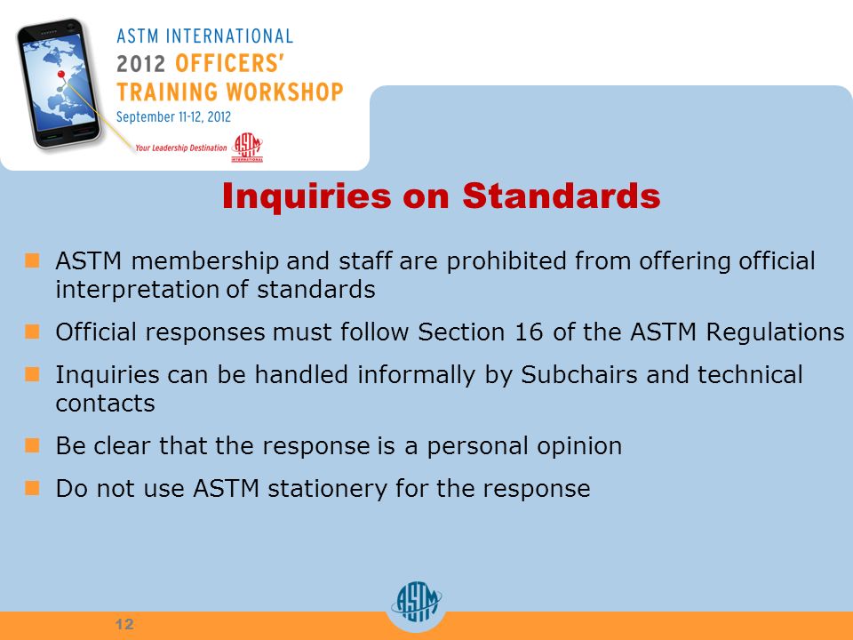 Inquiries on Standards ASTM membership and staff are prohibited from offering official interpretation of standards Official responses must follow Section 16 of the ASTM Regulations Inquiries can be handled informally by Subchairs and technical contacts Be clear that the response is a personal opinion Do not use ASTM stationery for the response 12