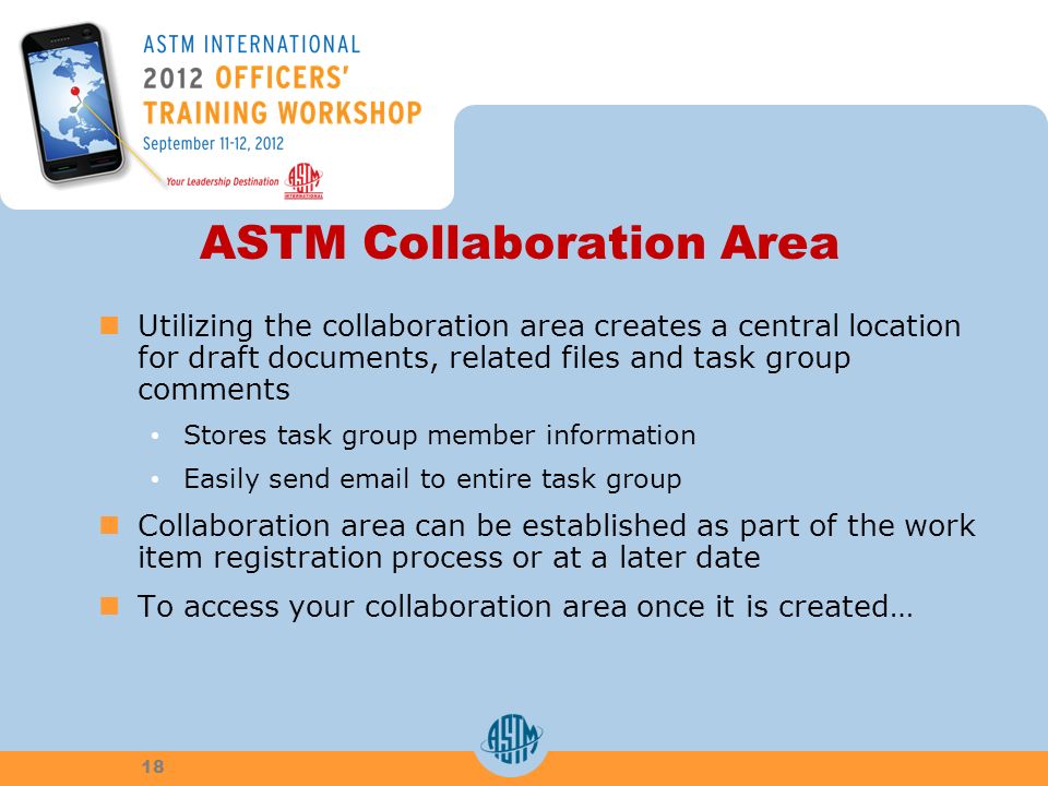 ASTM Collaboration Area Utilizing the collaboration area creates a central location for draft documents, related files and task group comments Stores task group member information Easily send  to entire task group Collaboration area can be established as part of the work item registration process or at a later date To access your collaboration area once it is created… 18