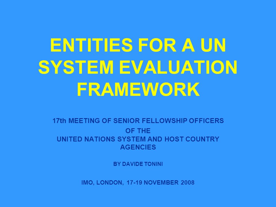 ENTITIES FOR A UN SYSTEM EVALUATION FRAMEWORK 17th MEETING OF SENIOR FELLOWSHIP OFFICERS OF THE UNITED NATIONS SYSTEM AND HOST COUNTRY AGENCIES BY DAVIDE TONINI IMO, LONDON, NOVEMBER 2008
