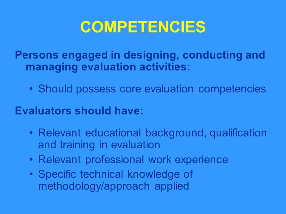 COMPETENCIES Persons engaged in designing, conducting and managing evaluation activities: Should possess core evaluation competencies Evaluators should have: Relevant educational background, qualification and training in evaluation Relevant professional work experience Specific technical knowledge of methodology/approach applied