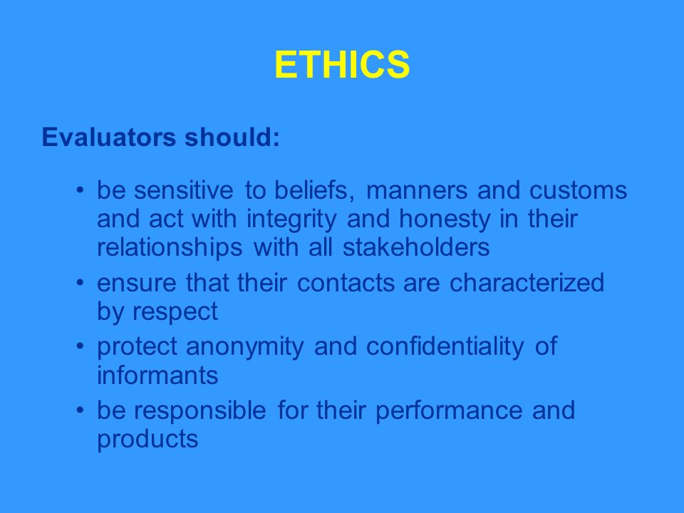 ETHICS Evaluators should: be sensitive to beliefs, manners and customs and act with integrity and honesty in their relationships with all stakeholders ensure that their contacts are characterized by respect protect anonymity and confidentiality of informants be responsible for their performance and products