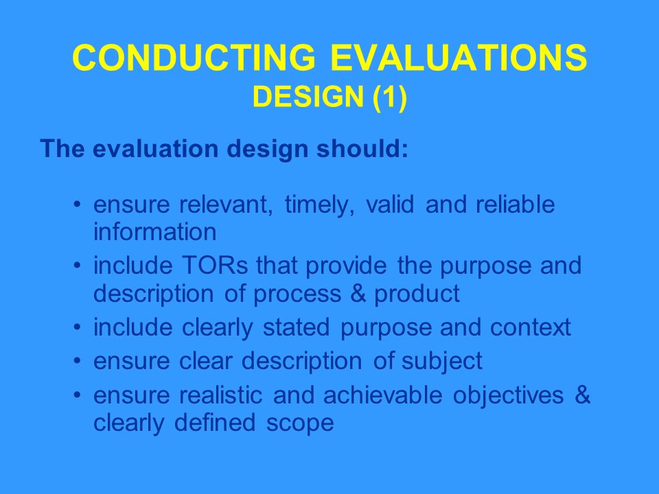 CONDUCTING EVALUATIONS DESIGN (1) The evaluation design should: ensure relevant, timely, valid and reliable information include TORs that provide the purpose and description of process & product include clearly stated purpose and context ensure clear description of subject ensure realistic and achievable objectives & clearly defined scope
