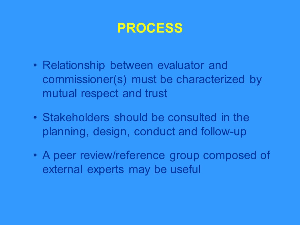 PROCESS Relationship between evaluator and commissioner(s) must be characterized by mutual respect and trust Stakeholders should be consulted in the planning, design, conduct and follow-up A peer review/reference group composed of external experts may be useful