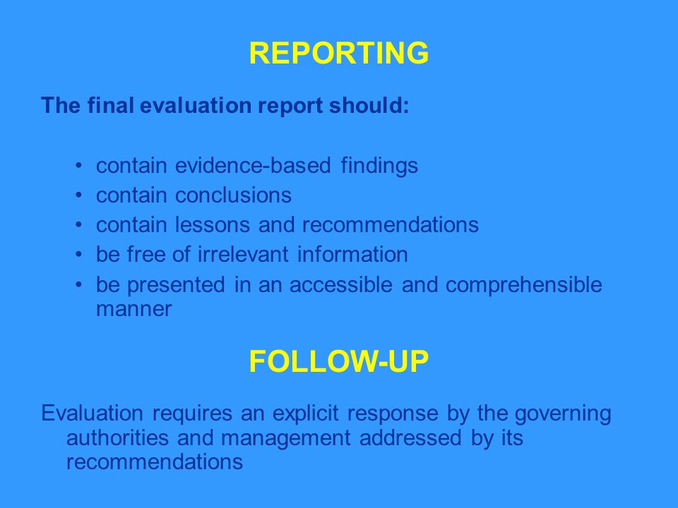 REPORTING The final evaluation report should: contain evidence-based findings contain conclusions contain lessons and recommendations be free of irrelevant information be presented in an accessible and comprehensible manner FOLLOW-UP Evaluation requires an explicit response by the governing authorities and management addressed by its recommendations