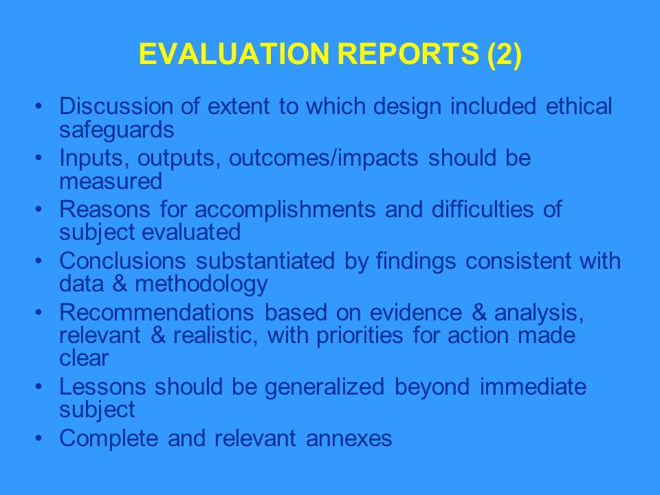 EVALUATION REPORTS (2) Discussion of extent to which design included ethical safeguards Inputs, outputs, outcomes/impacts should be measured Reasons for accomplishments and difficulties of subject evaluated Conclusions substantiated by findings consistent with data & methodology Recommendations based on evidence & analysis, relevant & realistic, with priorities for action made clear Lessons should be generalized beyond immediate subject Complete and relevant annexes