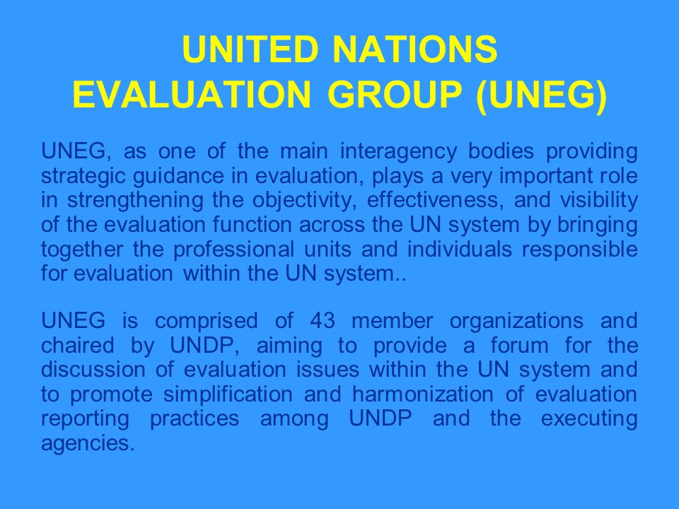 UNITED NATIONS EVALUATION GROUP (UNEG) UNEG, as one of the main interagency bodies providing strategic guidance in evaluation, plays a very important role in strengthening the objectivity, effectiveness, and visibility of the evaluation function across the UN system by bringing together the professional units and individuals responsible for evaluation within the UN system..