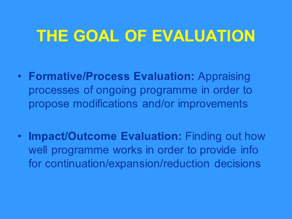 THE GOAL OF EVALUATION Formative/Process Evaluation: Appraising processes of ongoing programme in order to propose modifications and/or improvements Impact/Outcome Evaluation: Finding out how well programme works in order to provide info for continuation/expansion/reduction decisions