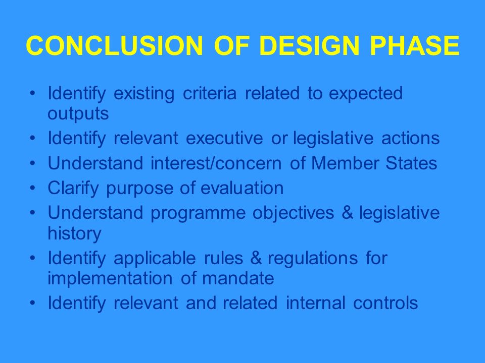 CONCLUSION OF DESIGN PHASE Identify existing criteria related to expected outputs Identify relevant executive or legislative actions Understand interest/concern of Member States Clarify purpose of evaluation Understand programme objectives & legislative history Identify applicable rules & regulations for implementation of mandate Identify relevant and related internal controls