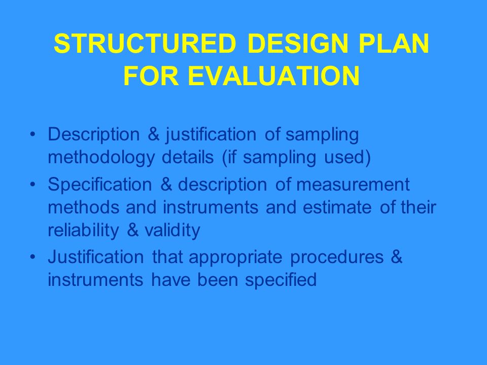 STRUCTURED DESIGN PLAN FOR EVALUATION Description & justification of sampling methodology details (if sampling used) Specification & description of measurement methods and instruments and estimate of their reliability & validity Justification that appropriate procedures & instruments have been specified