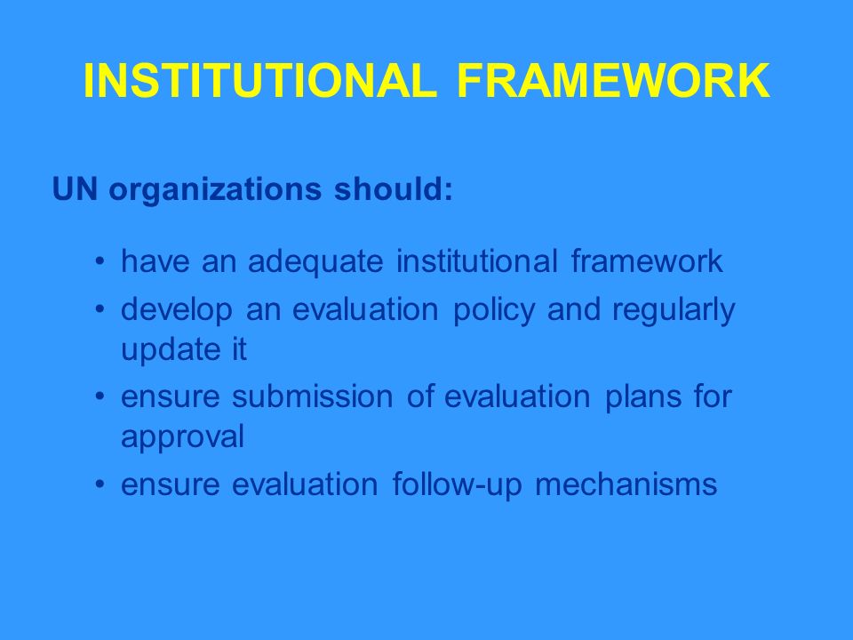 INSTITUTIONAL FRAMEWORK UN organizations should: have an adequate institutional framework develop an evaluation policy and regularly update it ensure submission of evaluation plans for approval ensure evaluation follow-up mechanisms