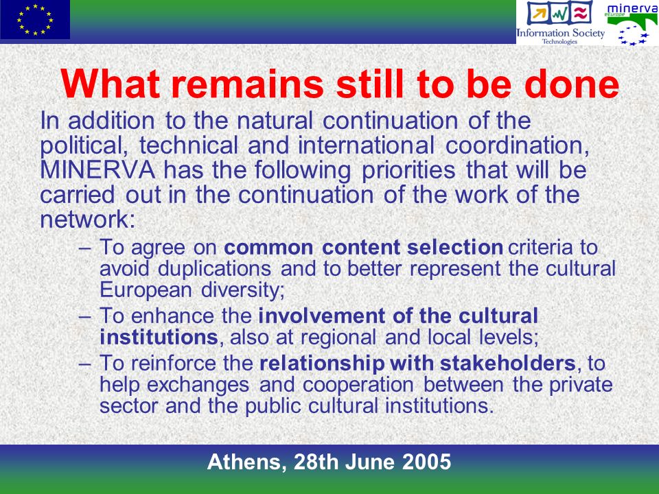 Athens, 28th June 2005 What remains still to be done In addition to the natural continuation of the political, technical and international coordination, MINERVA has the following priorities that will be carried out in the continuation of the work of the network: –To agree on common content selection criteria to avoid duplications and to better represent the cultural European diversity; –To enhance the involvement of the cultural institutions, also at regional and local levels; –To reinforce the relationship with stakeholders, to help exchanges and cooperation between the private sector and the public cultural institutions.