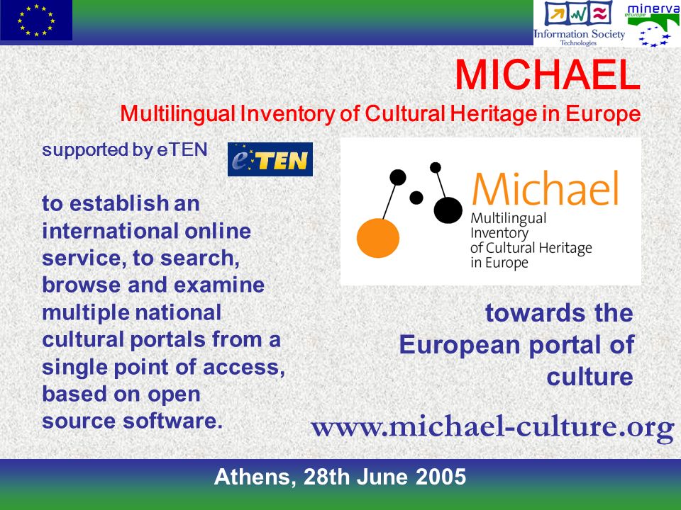 Athens, 28th June 2005 MICHAEL Multilingual Inventory of Cultural Heritage in Europe supported by eTEN to establish an international online service, to search, browse and examine multiple national cultural portals from a single point of access, based on open source software.