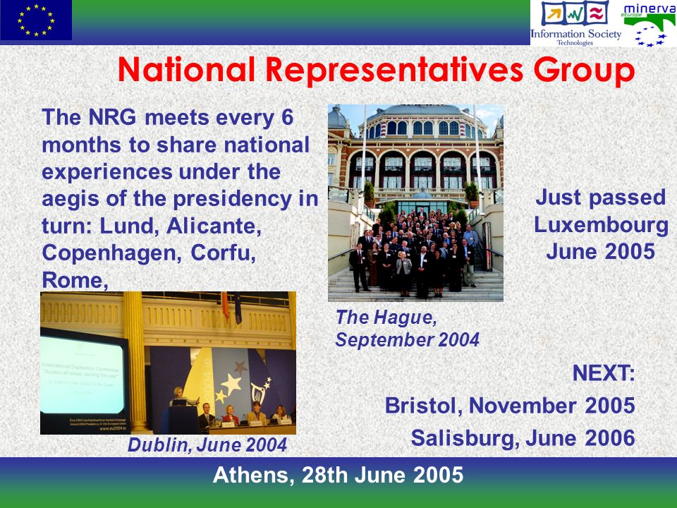 Athens, 28th June 2005 National Representatives Group The NRG meets every 6 months to share national experiences under the aegis of the presidency in turn: Lund, Alicante, Copenhagen, Corfu, Rome, NEXT: Bristol, November 2005 Salisburg, June 2006 Just passed Luxembourg June 2005 The Hague, September 2004 Dublin, June 2004