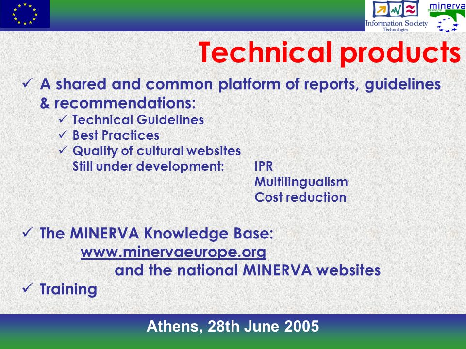 Athens, 28th June 2005 A shared and common platform of reports, guidelines & recommendations: Technical Guidelines Best Practices Quality of cultural websites Still under development:IPR Multilingualism Cost reduction The MINERVA Knowledge Base:   and the national MINERVA websites Training Technical products