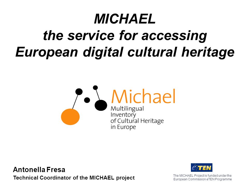 MICHAEL the service for accessing European digital cultural heritage The MICHAEL Project is funded under the European Commission eTEN Programme Antonella Fresa Technical Coordinator of the MICHAEL project