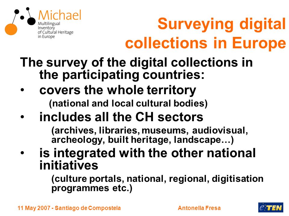 11 May Santiago de CompostelaAntonella Fresa The survey of the digital collections in the participating countries: covers the whole territory (national and local cultural bodies) includes all the CH sectors (archives, libraries, museums, audiovisual, archeology, built heritage, landscape…) is integrated with the other national initiatives (culture portals, national, regional, digitisation programmes etc.) Surveying digital collections in Europe