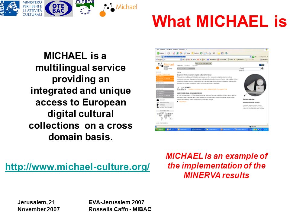 Jerusalem, 21 November 2007 EVA-Jerusalem 2007 Rossella Caffo - MiBAC What MICHAEL is MICHAEL is a multilingual service providing an integrated and unique access to European digital cultural collections on a cross domain basis.