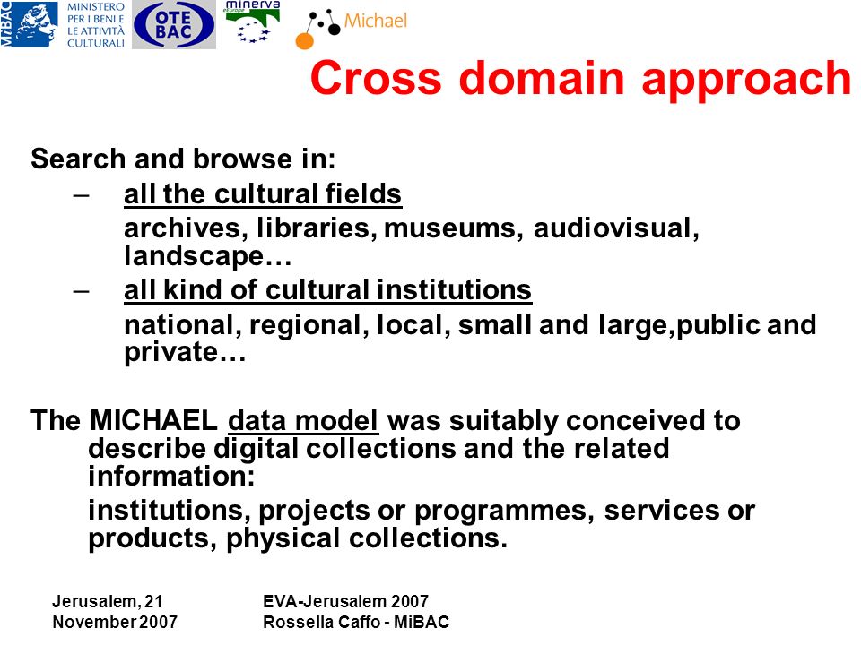 Jerusalem, 21 November 2007 EVA-Jerusalem 2007 Rossella Caffo - MiBAC Search and browse in: –all the cultural fields archives, libraries, museums, audiovisual, landscape… –all kind of cultural institutions national, regional, local, small and large,public and private… The MICHAEL data model was suitably conceived to describe digital collections and the related information: institutions, projects or programmes, services or products, physical collections.