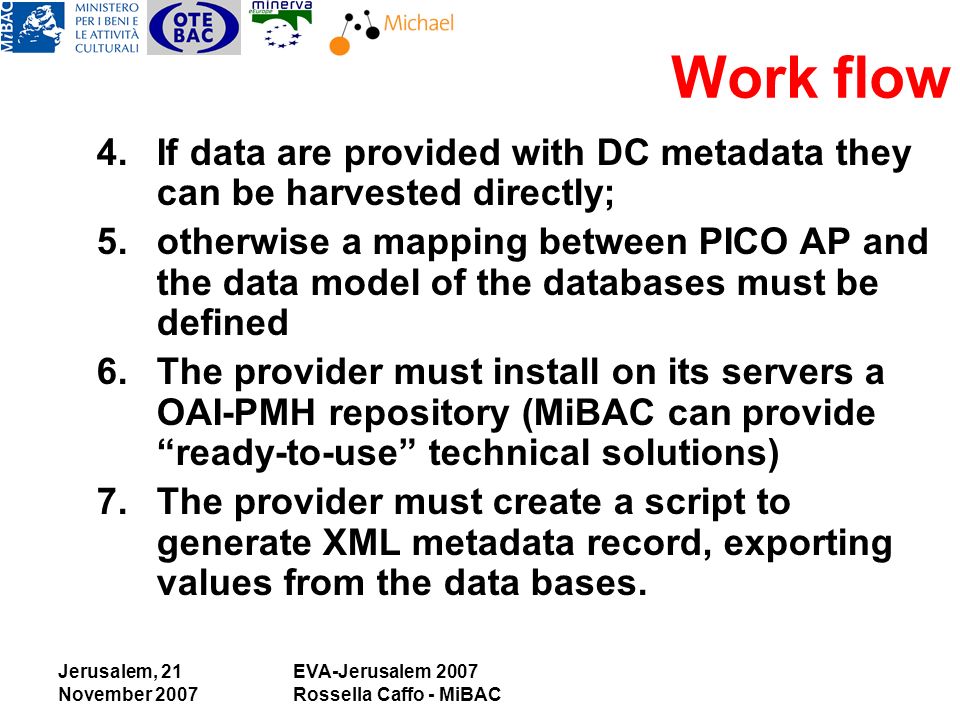 Jerusalem, 21 November 2007 EVA-Jerusalem 2007 Rossella Caffo - MiBAC 4.If data are provided with DC metadata they can be harvested directly; 5.otherwise a mapping between PICO AP and the data model of the databases must be defined 6.The provider must install on its servers a OAI-PMH repository (MiBAC can provide ready-to-use technical solutions) 7.The provider must create a script to generate XML metadata record, exporting values from the data bases.