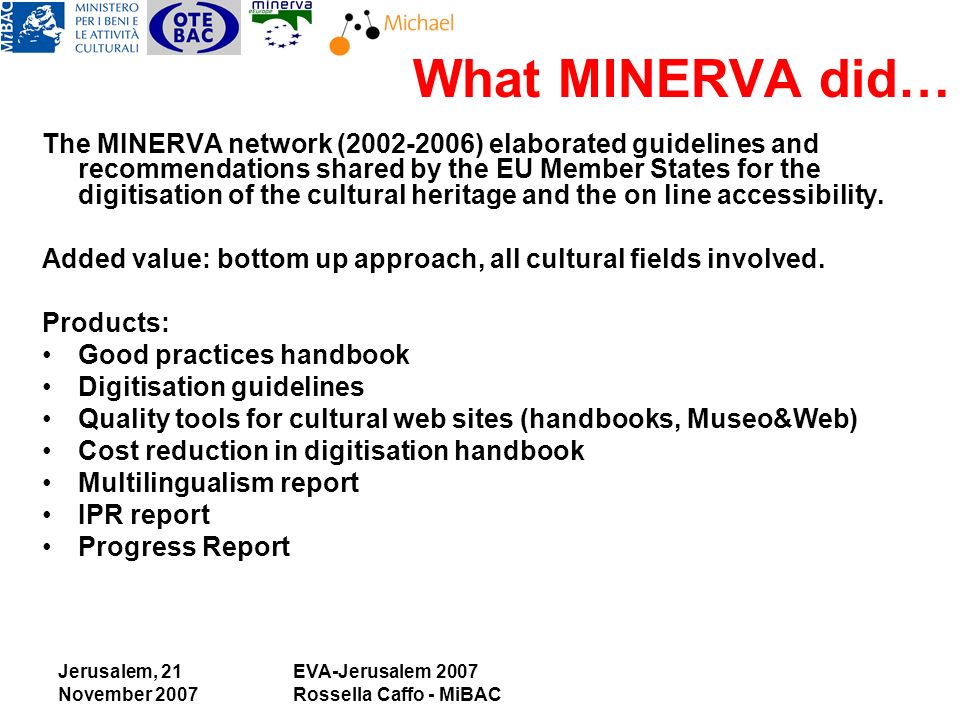 Jerusalem, 21 November 2007 EVA-Jerusalem 2007 Rossella Caffo - MiBAC What MINERVA did… The MINERVA network ( ) elaborated guidelines and recommendations shared by the EU Member States for the digitisation of the cultural heritage and the on line accessibility.