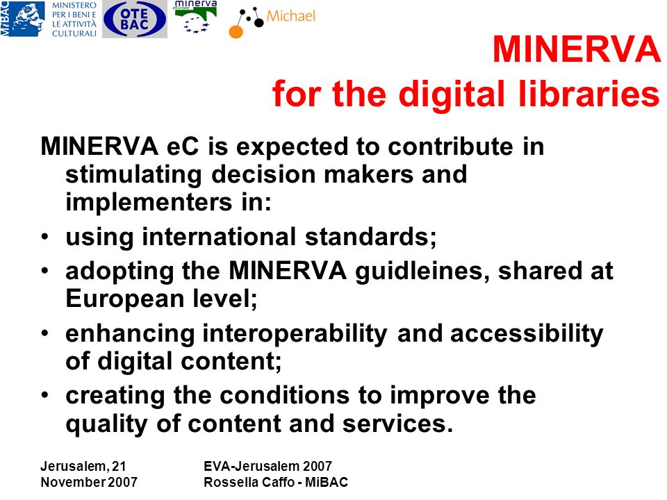 Jerusalem, 21 November 2007 EVA-Jerusalem 2007 Rossella Caffo - MiBAC MINERVA for the digital libraries MINERVA eC is expected to contribute in stimulating decision makers and implementers in: using international standards; adopting the MINERVA guidleines, shared at European level; enhancing interoperability and accessibility of digital content; creating the conditions to improve the quality of content and services.