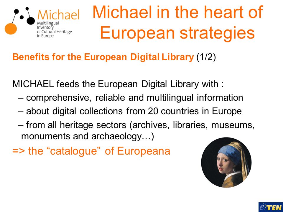 Benefits for the European Digital Library (1/2) MICHAEL feeds the European Digital Library with : – comprehensive, reliable and multilingual information – about digital collections from 20 countries in Europe – from all heritage sectors (archives, libraries, museums, monuments and archaeology…) => the catalogue of Europeana Michael in the heart of European strategies