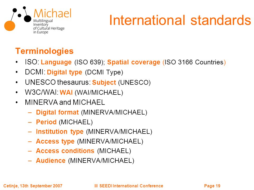 Page 19III SEEDI International ConferenceCetinje, 13th September 2007 International standards Terminologies ISO: Language (ISO 639); Spatial coverage (ISO 3166 Countries) DCMI: Digital type (DCMI Type) UNESCO thesaurus: Subject (UNESCO) W3C/WAI: WAI (WAI/MICHAEL) MINERVA and MICHAEL –Digital format (MINERVA/MICHAEL) –Period (MICHAEL) –Institution type (MINERVA/MICHAEL) –Access type (MINERVA/MICHAEL) –Access conditions (MICHAEL) –Audience (MINERVA/MICHAEL)