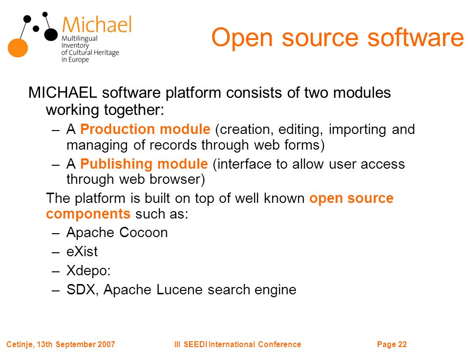 Page 22III SEEDI International ConferenceCetinje, 13th September 2007 Open source software MICHAEL software platform consists of two modules working together: –A Production module (creation, editing, importing and managing of records through web forms) –A Publishing module (interface to allow user access through web browser) The platform is built on top of well known open source components such as: –Apache Cocoon –eXist –Xdepo: –SDX, Apache Lucene search engine