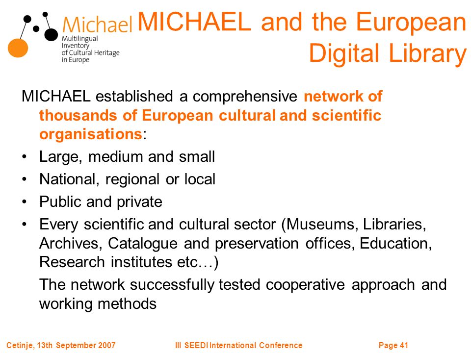 Page 41III SEEDI International ConferenceCetinje, 13th September 2007 MICHAEL and the European Digital Library MICHAEL established a comprehensive network of thousands of European cultural and scientific organisations: Large, medium and small National, regional or local Public and private Every scientific and cultural sector (Museums, Libraries, Archives, Catalogue and preservation offices, Education, Research institutes etc…) The network successfully tested cooperative approach and working methods