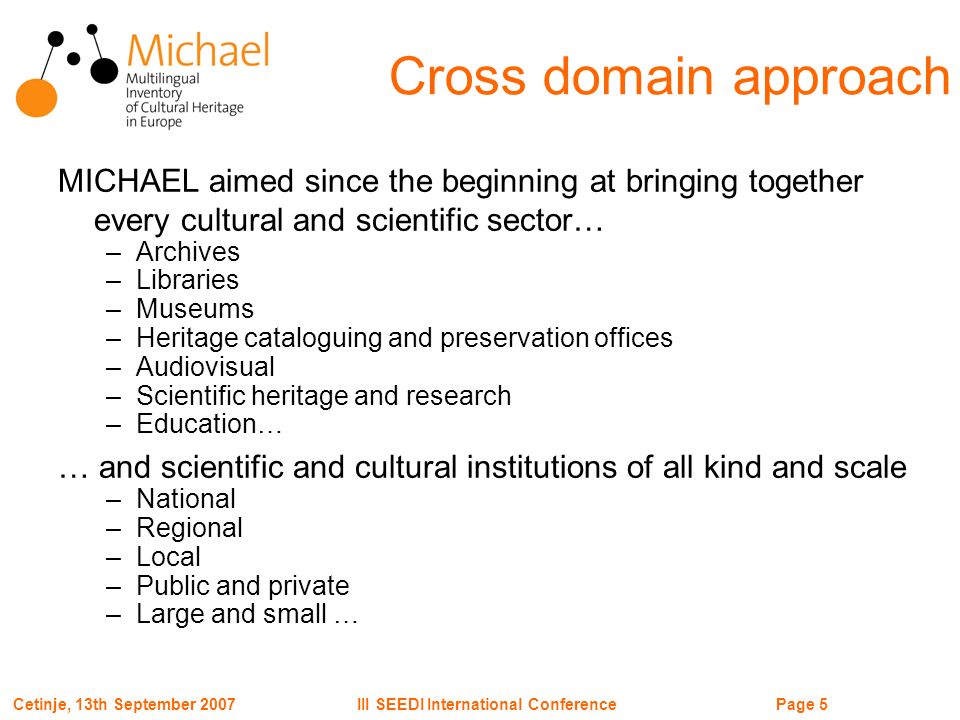 Page 5III SEEDI International ConferenceCetinje, 13th September 2007 Cross domain approach MICHAEL aimed since the beginning at bringing together every cultural and scientific sector… –Archives –Libraries –Museums –Heritage cataloguing and preservation offices –Audiovisual –Scientific heritage and research –Education… … and scientific and cultural institutions of all kind and scale –National –Regional –Local –Public and private –Large and small …
