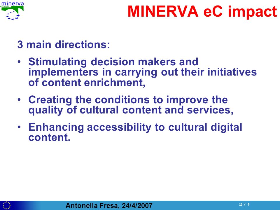 Antonella Fresa, 24/4/ / 9 MINERVA eC impact 3 main directions: Stimulating decision makers and implementers in carrying out their initiatives of content enrichment, Creating the conditions to improve the quality of cultural content and services, Enhancing accessibility to cultural digital content.