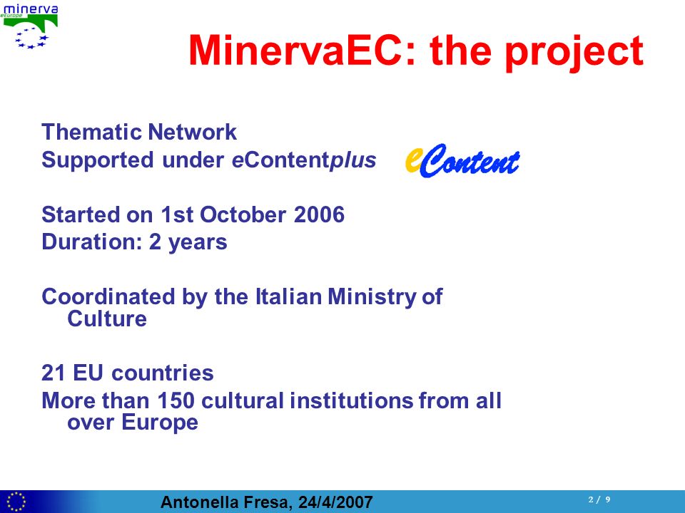 Antonella Fresa, 24/4/ / 9 MinervaEC: the project Thematic Network Supported under eContentplus Started on 1st October 2006 Duration: 2 years Coordinated by the Italian Ministry of Culture 21 EU countries More than 150 cultural institutions from all over Europe
