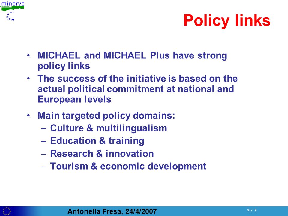 Antonella Fresa, 24/4/ / 9 Policy links MICHAEL and MICHAEL Plus have strong policy links The success of the initiative is based on the actual political commitment at national and European levels Main targeted policy domains: –Culture & multilingualism –Education & training –Research & innovation –Tourism & economic development