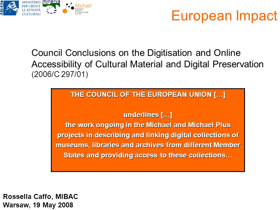 European Impact Council Conclusions on the Digitisation and Online Accessibility of Cultural Material and Digital Preservation (2006/C 297/01), THE COUNCIL OF THE EUROPEAN UNION […] underlines […] the work ongoing in the Michael and Michael Plus projects in describing and linking digital collections of museums, libraries and archives from different Member States and providing access to these collections… Rossella Caffo, MIBAC Warsaw, 19 May 2008