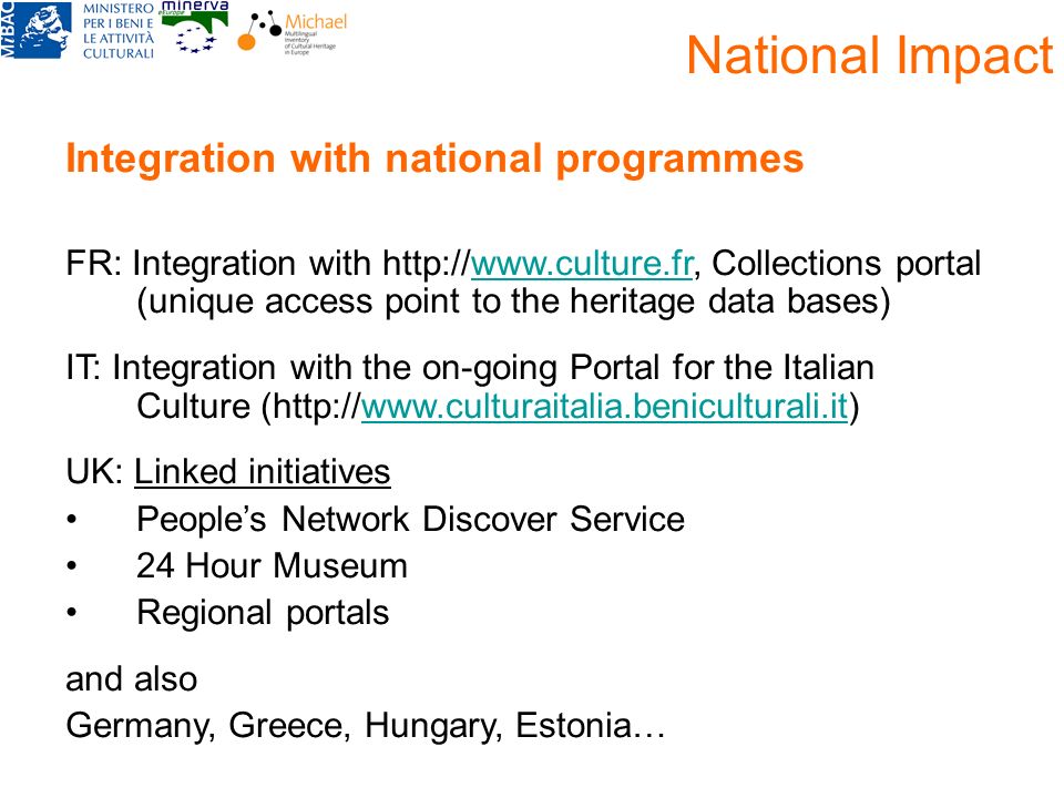 National Impact Integration with national programmes FR: Integration with   Collections portal (unique access point to the heritage data bases)  IT: Integration with the on-going Portal for the Italian Culture (  UK: Linked initiatives Peoples Network Discover Service 24 Hour Museum Regional portals and also Germany, Greece, Hungary, Estonia…