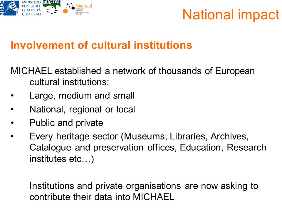 National impact Involvement of cultural institutions MICHAEL established a network of thousands of European cultural institutions: Large, medium and small National, regional or local Public and private Every heritage sector (Museums, Libraries, Archives, Catalogue and preservation offices, Education, Research institutes etc…) Institutions and private organisations are now asking to contribute their data into MICHAEL