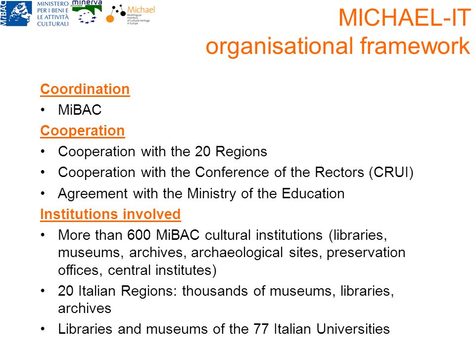 Coordination MiBAC Cooperation Cooperation with the 20 Regions Cooperation with the Conference of the Rectors (CRUI) Agreement with the Ministry of the Education Institutions involved More than 600 MiBAC cultural institutions (libraries, museums, archives, archaeological sites, preservation offices, central institutes) 20 Italian Regions: thousands of museums, libraries, archives Libraries and museums of the 77 Italian Universities MICHAEL-IT organisational framework