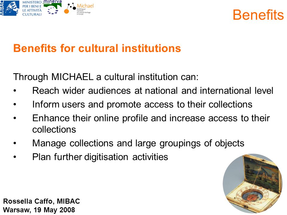 Benefits for cultural institutions Through MICHAEL a cultural institution can: Reach wider audiences at national and international level Inform users and promote access to their collections Enhance their online profile and increase access to their collections Manage collections and large groupings of objects Plan further digitisation activities Benefits Rossella Caffo, MIBAC Warsaw, 19 May 2008