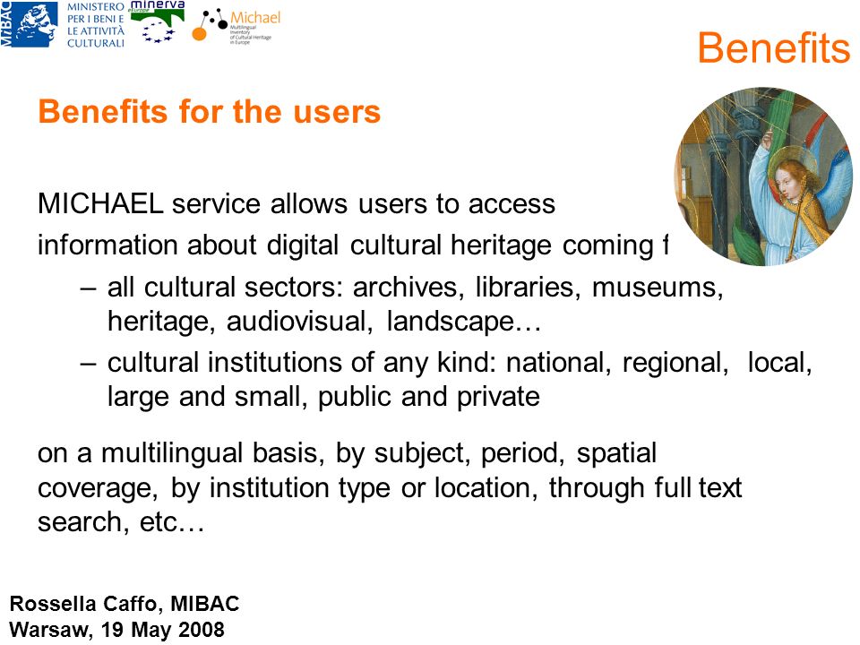 Benefits for the users MICHAEL service allows users to access information about digital cultural heritage coming from: –all cultural sectors: archives, libraries, museums, heritage, audiovisual, landscape… –cultural institutions of any kind: national, regional, local, large and small, public and private on a multilingual basis, by subject, period, spatial coverage, by institution type or location, through full text search, etc… Benefits Rossella Caffo, MIBAC Warsaw, 19 May 2008