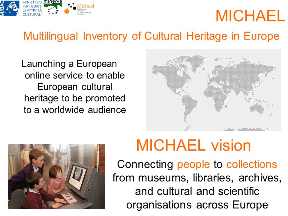 Connecting people to collections from museums, libraries, archives, and cultural and scientific organisations across Europe MICHAEL vision Launching a European online service to enable European cultural heritage to be promoted to a worldwide audience MICHAEL Multilingual Inventory of Cultural Heritage in Europe