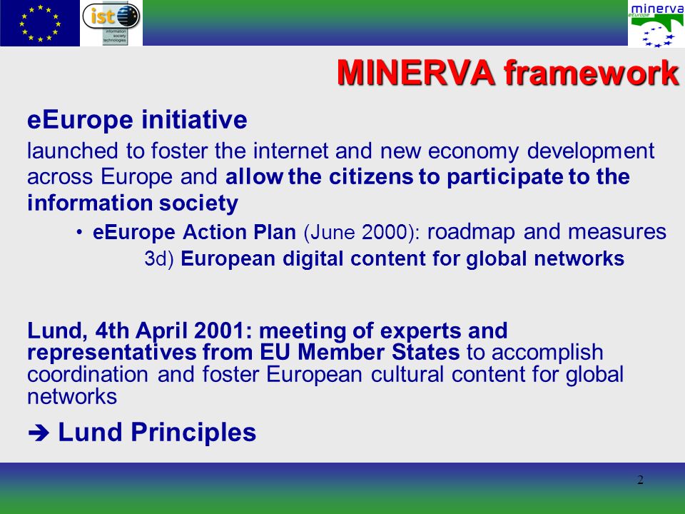 2 MINERVA framework eEurope initiative launched to foster the internet and new economy development across Europe and allow the citizens to participate to the information society eEurope Action Plan (June 2000): roadmap and measures 3d) European digital content for global networks Lund, 4th April 2001: meeting of experts and representatives from EU Member States to accomplish coordination and foster European cultural content for global networks Lund Principles