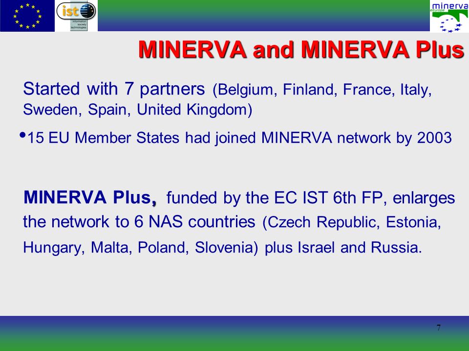 7 MINERVA and MINERVA Plus Started with 7 partners (Belgium, Finland, France, Italy, Sweden, Spain, United Kingdom) 15 EU Member States had joined MINERVA network by 2003, MINERVA Plus, funded by the EC IST 6th FP, enlarges the network to 6 NAS countries (Czech Republic, Estonia, Hungary, Malta, Poland, Slovenia) plus Israel and Russia.