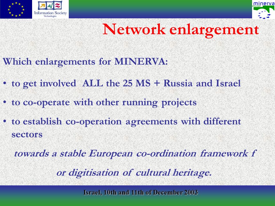 Israel, 10th and 11th of December 2003 Which enlargements for MINERVA: to get involved ALL the 25 MS + Russia and Israel to co-operate with other running projects to establish co-operation agreements with different sectors towards a stable European co-ordination framework f or digitisation of cultural heritage.